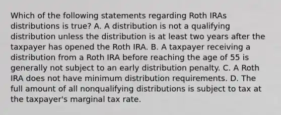 Which of the following statements regarding Roth IRAs distributions is true? A. A distribution is not a qualifying distribution unless the distribution is at least two years after the taxpayer has opened the Roth IRA. B. A taxpayer receiving a distribution from a Roth IRA before reaching the age of 55 is generally not subject to an early distribution penalty. C. A Roth IRA does not have minimum distribution requirements. D. The full amount of all nonqualifying distributions is subject to tax at the taxpayer's marginal tax rate.