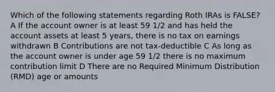 Which of the following statements regarding Roth IRAs is FALSE? A If the account owner is at least 59 1/2 and has held the account assets at least 5 years, there is no tax on earnings withdrawn B Contributions are not tax-deductible C As long as the account owner is under age 59 1/2 there is no maximum contribution limit D There are no Required Minimum Distribution (RMD) age or amounts