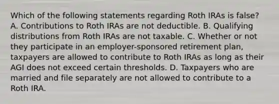 Which of the following statements regarding Roth IRAs is false? A. Contributions to Roth IRAs are not deductible. B. Qualifying distributions from Roth IRAs are not taxable. C. Whether or not they participate in an employer-sponsored retirement plan, taxpayers are allowed to contribute to Roth IRAs as long as their AGI does not exceed certain thresholds. D. Taxpayers who are married and file separately are not allowed to contribute to a Roth IRA.