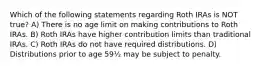 Which of the following statements regarding Roth IRAs is NOT true? A) There is no age limit on making contributions to Roth IRAs. B) Roth IRAs have higher contribution limits than traditional IRAs. C) Roth IRAs do not have required distributions. D) Distributions prior to age 59½ may be subject to penalty.