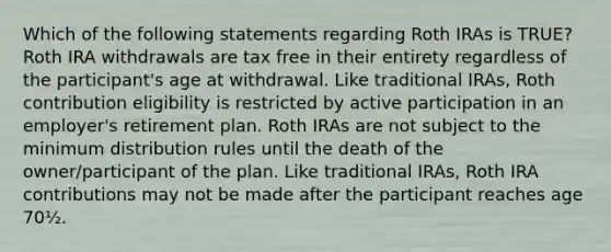 Which of the following statements regarding Roth IRAs is TRUE? Roth IRA withdrawals are tax free in their entirety regardless of the participant's age at withdrawal. Like traditional IRAs, Roth contribution eligibility is restricted by active participation in an employer's retirement plan. Roth IRAs are not subject to the minimum distribution rules until the death of the owner/participant of the plan. Like traditional IRAs, Roth IRA contributions may not be made after the participant reaches age 70½.