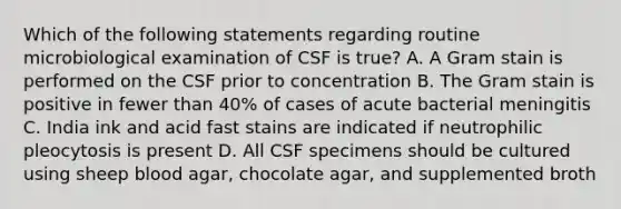 Which of the following statements regarding routine microbiological examination of CSF is true? A. A Gram stain is performed on the CSF prior to concentration B. The Gram stain is positive in fewer than 40% of cases of acute bacterial meningitis C. India ink and acid fast stains are indicated if neutrophilic pleocytosis is present D. All CSF specimens should be cultured using sheep blood agar, chocolate agar, and supplemented broth