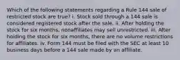 Which of the following statements regarding a Rule 144 sale of restricted stock are true? i. Stock sold through a 144 sale is considered registered stock after the sale. ii. After holding the stock for six months, nonaffiliates may sell unrestricted. iii. After holding the stock for six months, there are no volume restrictions for affiliates. iv. Form 144 must be filed with the SEC at least 10 business days before a 144 sale made by an affiliate.