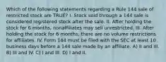 Which of the following statements regarding a Rule 144 sale of restricted stock are TRUE? I. Stock sold through a 144 sale is considered registered stock after the sale. II. After holding the stock for 6 months, nonaffiliates may sell unrestricted. III. After holding the stock for 6 months, there are no volume restrictions for affiliates. IV. Form 144 must be filed with the SEC at least 10 business days before a 144 sale made by an affiliate. A) II and III. B) III and IV. C) I and III. D) I and II.