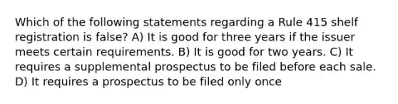 Which of the following statements regarding a Rule 415 shelf registration is false? A) It is good for three years if the issuer meets certain requirements. B) It is good for two years. C) It requires a supplemental prospectus to be filed before each sale. D) It requires a prospectus to be filed only once