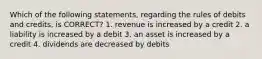 Which of the following statements, regarding the rules of debits and credits, is CORRECT? 1. revenue is increased by a credit 2. a liability is increased by a debit 3. an asset is increased by a credit 4. dividends are decreased by debits