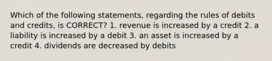 Which of the following statements, regarding the rules of debits and credits, is CORRECT? 1. revenue is increased by a credit 2. a liability is increased by a debit 3. an asset is increased by a credit 4. dividends are decreased by debits