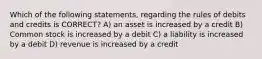 Which of the following statements, regarding the rules of debits and credits is CORRECT? A) an asset is increased by a credit B) Common stock is increased by a debit C) a liability is increased by a debit D) revenue is increased by a credit