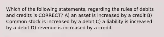 Which of the following statements, regarding the rules of debits and credits is CORRECT? A) an asset is increased by a credit B) Common stock is increased by a debit C) a liability is increased by a debit D) revenue is increased by a credit