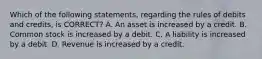 Which of the following statements, regarding the rules of debits and credits, is CORRECT? A. An asset is increased by a credit. B. Common stock is increased by a debit. C. A liability is increased by a debit. D. Revenue is increased by a credit.