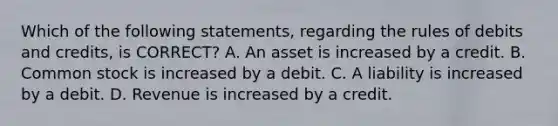 Which of the following statements, regarding the rules of debits and credits, is CORRECT? A. An asset is increased by a credit. B. Common stock is increased by a debit. C. A liability is increased by a debit. D. Revenue is increased by a credit.