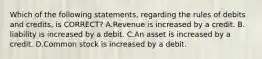 Which of the following statements, regarding the rules of debits and credits, is CORRECT? A.Revenue is increased by a credit. B. liability is increased by a debit. C.An asset is increased by a credit. D.Common stock is increased by a debit.