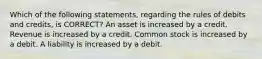 Which of the following statements, regarding the rules of debits and credits, is CORRECT? An asset is increased by a credit. Revenue is increased by a credit. Common stock is increased by a debit. A liability is increased by a debit.