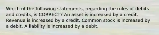 Which of the following statements, regarding the rules of debits and credits, is CORRECT? An asset is increased by a credit. Revenue is increased by a credit. Common stock is increased by a debit. A liability is increased by a debit.