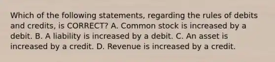 Which of the following statements, regarding the rules of debits and credits, is CORRECT? A. Common stock is increased by a debit. B. A liability is increased by a debit. C. An asset is increased by a credit. D. Revenue is increased by a credit.