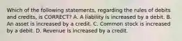 Which of the following​ statements, regarding the rules of debits and​ credits, is​ CORRECT? A. A liability is increased by a debit. B. An asset is increased by a credit. C. Common stock is increased by a debit. D. Revenue is increased by a credit.