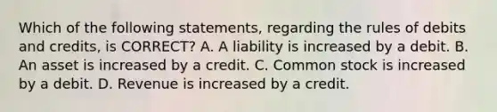 Which of the following​ statements, regarding the rules of debits and​ credits, is​ CORRECT? A. A liability is increased by a debit. B. An asset is increased by a credit. C. Common stock is increased by a debit. D. Revenue is increased by a credit.