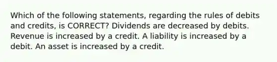 Which of the following statements, regarding the rules of debits and credits, is CORRECT? Dividends are decreased by debits. Revenue is increased by a credit. A liability is increased by a debit. An asset is increased by a credit.