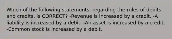 Which of the following statements, regarding the rules of debits and credits, is CORRECT? -Revenue is increased by a credit. -A liability is increased by a debit. -An asset is increased by a credit. -Common stock is increased by a debit.