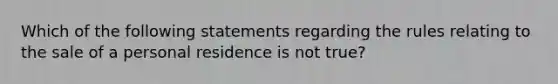 Which of the following statements regarding the rules relating to the sale of a personal residence is not true?