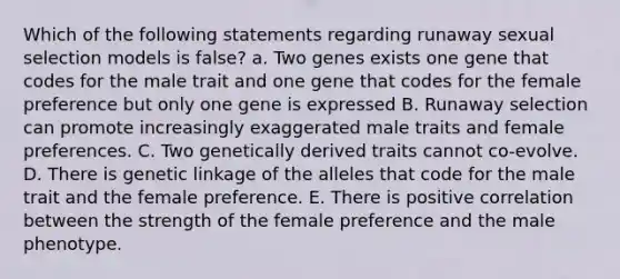 Which of the following statements regarding runaway sexual selection models is false? a. Two genes exists one gene that codes for the male trait and one gene that codes for the female preference but only one gene is expressed B. Runaway selection can promote increasingly exaggerated male traits and female preferences. C. Two genetically derived traits cannot co-evolve. D. There is genetic linkage of the alleles that code for the male trait and the female preference. E. There is positive correlation between the strength of the female preference and the male phenotype.