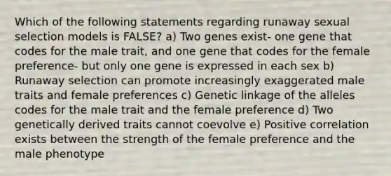 Which of the following statements regarding runaway sexual selection models is FALSE? a) Two genes exist- one gene that codes for the male trait, and one gene that codes for the female preference- but only one gene is expressed in each sex b) Runaway selection can promote increasingly exaggerated male traits and female preferences c) Genetic linkage of the alleles codes for the male trait and the female preference d) Two genetically derived traits cannot coevolve e) Positive correlation exists between the strength of the female preference and the male phenotype