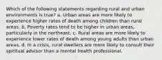 Which of the following statements regarding rural and urban environments is true? a. Urban areas are more likely to experience higher rates of death among children than rural areas. b. Poverty rates tend to be higher in urban areas, particularly in the northeast. c. Rural areas are more likely to experience lower rates of death among young adults than urban areas. d. In a crisis, rural dwellers are more likely to consult their spiritual advisor than a mental health professional.