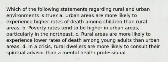 Which of the following statements regarding rural and urban environments is true? a. Urban areas are more likely to experience higher rates of death among children than rural areas. b. Poverty rates tend to be higher in urban areas, particularly in the northeast. c. Rural areas are more likely to experience lower rates of death among young adults than urban areas. d. In a crisis, rural dwellers are more likely to consult their spiritual advisor than a mental health professional.