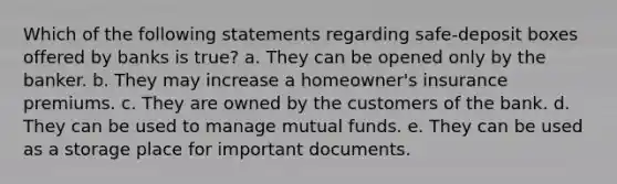 Which of the following statements regarding safe-deposit boxes offered by banks is true? a. They can be opened only by the banker. b. They may increase a homeowner's insurance premiums. c. They are owned by the customers of the bank. d. They can be used to manage mutual funds. e. They can be used as a storage place for important documents.