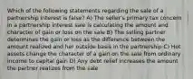 Which of the following statements regarding the sale of a partnership interest is false? A) The seller's primary tax concern in a partnership interest sale is calculating the amount and character of gain or loss on the sale B) The selling partner determines the gain or loss as the difference between the amount realized and her outside basis in the partnership C) Hot assets change the character of a gain on the sale from ordinary income to capital gain D) Any debt relief increases the amount the partner realizes from the sale