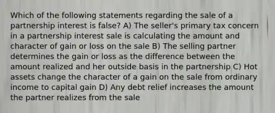 Which of the following statements regarding the sale of a partnership interest is false? A) The seller's primary tax concern in a partnership interest sale is calculating the amount and character of gain or loss on the sale B) The selling partner determines the gain or loss as the difference between the amount realized and her outside basis in the partnership C) Hot assets change the character of a gain on the sale from ordinary income to capital gain D) Any debt relief increases the amount the partner realizes from the sale