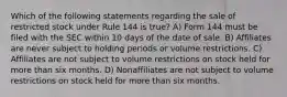 Which of the following statements regarding the sale of restricted stock under Rule 144 is true? A) Form 144 must be filed with the SEC within 10 days of the date of sale. B) Affiliates are never subject to holding periods or volume restrictions. C) Affiliates are not subject to volume restrictions on stock held for more than six months. D) Nonaffiliates are not subject to volume restrictions on stock held for more than six months.