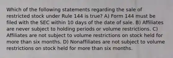 Which of the following statements regarding the sale of restricted stock under Rule 144 is true? A) Form 144 must be filed with the SEC within 10 days of the date of sale. B) Affiliates are never subject to holding periods or volume restrictions. C) Affiliates are not subject to volume restrictions on stock held for more than six months. D) Nonaffiliates are not subject to volume restrictions on stock held for more than six months.