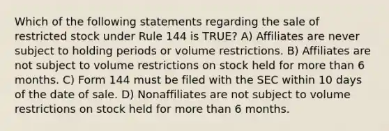 Which of the following statements regarding the sale of restricted stock under Rule 144 is TRUE? A) Affiliates are never subject to holding periods or volume restrictions. B) Affiliates are not subject to volume restrictions on stock held for more than 6 months. C) Form 144 must be filed with the SEC within 10 days of the date of sale. D) Nonaffiliates are not subject to volume restrictions on stock held for more than 6 months.