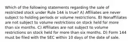 Which of the following statements regarding the sale of restricted stock under Rule 144 is true? A) Affiliates are never subject to holding periods or volume restrictions. B) Nonaffiliates are not subject to volume restrictions on stock held for more than six months. C) Affiliates are not subject to volume restrictions on stock held for more than six months. D) Form 144 must be filed with the SEC within 10 days of the date of sale.