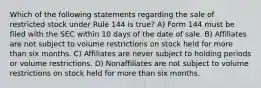 Which of the following statements regarding the sale of restricted stock under Rule 144 is true? A) Form 144 must be filed with the SEC within 10 days of the date of sale. B) Affiliates are not subject to volume restrictions on stock held for more than six months. C) Affiliates are never subject to holding periods or volume restrictions. D) Nonaffiliates are not subject to volume restrictions on stock held for more than six months.