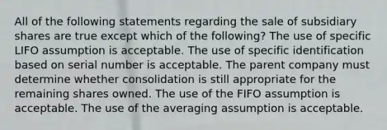 All of the following statements regarding the sale of subsidiary shares are true except which of the following? The use of specific LIFO assumption is acceptable. The use of specific identification based on serial number is acceptable. The parent company must determine whether consolidation is still appropriate for the remaining shares owned. The use of the FIFO assumption is acceptable. The use of the averaging assumption is acceptable.