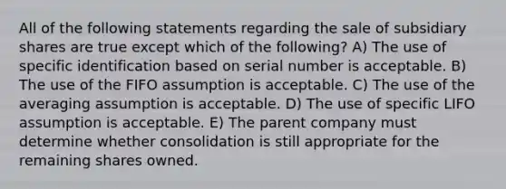 All of the following statements regarding the sale of subsidiary shares are true except which of the following? A) The use of specific identification based on serial number is acceptable. B) The use of the FIFO assumption is acceptable. C) The use of the averaging assumption is acceptable. D) The use of specific LIFO assumption is acceptable. E) The parent company must determine whether consolidation is still appropriate for the remaining shares owned.