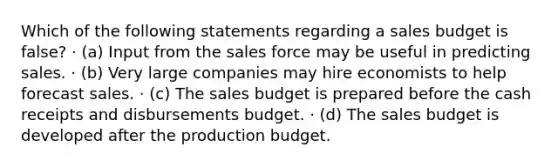 Which of the following statements regarding a sales budget is false? · (a) Input from the sales force may be useful in predicting sales. · (b) Very large companies may hire economists to help forecast sales. · (c) The sales budget is prepared before the cash receipts and disbursements budget. · (d) The sales budget is developed after the production budget.