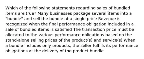 Which of the following statements regarding sales of bundled items are true? Many businesses package several items into a "bundle" and sell the bundle at a single price Revenue is recognized when the final performance obligation included in a sale of bundled items is satisfied The transaction price must be allocated to the various performance obligations based on the stand-alone selling prices of the product(s) and service(s) When a bundle includes only products, the seller fulfills its performance obligations at the delivery of the product bundle