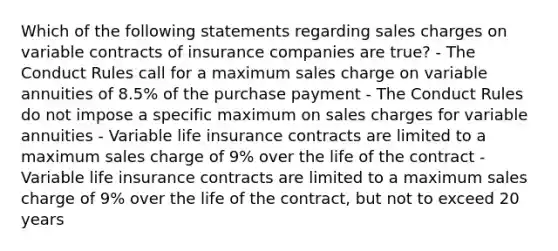 Which of the following statements regarding sales charges on variable contracts of insurance companies are true? - The Conduct Rules call for a maximum sales charge on variable annuities of 8.5% of the purchase payment - The Conduct Rules do not impose a specific maximum on sales charges for variable annuities - Variable life insurance contracts are limited to a maximum sales charge of 9% over the life of the contract - Variable life insurance contracts are limited to a maximum sales charge of 9% over the life of the contract, but not to exceed 20 years