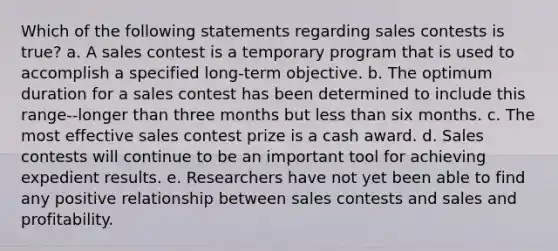 Which of the following statements regarding sales contests is true? a. A sales contest is a temporary program that is used to accomplish a specified long-term objective. b. The optimum duration for a sales contest has been determined to include this range--longer than three months but less than six months. c. The most effective sales contest prize is a cash award. d. Sales contests will continue to be an important tool for achieving expedient results. e. Researchers have not yet been able to find any positive relationship between sales contests and sales and profitability.