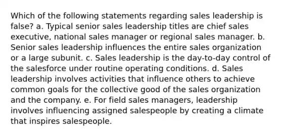 Which of the following statements regarding sales leadership is false? a. Typical senior sales leadership titles are chief sales executive, national sales manager or regional sales manager. b. Senior sales leadership influences the entire sales organization or a large subunit. c. Sales leadership is the day-to-day control of the salesforce under routine operating conditions. d. Sales leadership involves activities that influence others to achieve common goals for the collective good of the sales organization and the company. e. For field sales managers, leadership involves influencing assigned salespeople by creating a climate that inspires salespeople.