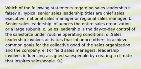 Which of the following statements regarding sales leadership is false? a. Typical senior sales leadership titles are chief sales executive, national sales manager or regional sales manager. b. Senior sales leadership influences the entire sales organization or a large subunit. c. Sales leadership is the day-to-day control of the salesforce under routine operating conditions. d. Sales leadership involves activities that influence others to achieve common goals for the collective good of the sales organization and the company. e. For field sales managers, leadership involves influencing assigned salespeople by creating a climate that inspires salespeople. 9{