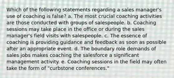 Which of the following statements regarding a sales manager's use of coaching is false? a. The most crucial coaching activities are those conducted with groups of salespeople. b. Coaching sessions may take place in the office or during the sales manager's field visits with salespeople. c. The essence of coaching is providing guidance and feedback as soon as possible after an appropriate event. d. The boundary role demands of sales jobs makes coaching the salesforce a significant management activity. e. Coaching sessions in the field may often take the form of "curbstone conferences."