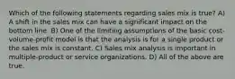 Which of the following statements regarding sales mix is true? A) A shift in the sales mix can have a significant impact on the bottom line. B) One of the limiting assumptions of the basic cost-volume-profit model is that the analysis is for a single product or the sales mix is constant. C) Sales mix analysis is important in multiple-product or service organizations. D) All of the above are true.