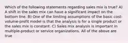 Which of the following statements regarding sales mix is true? A) A shift in the sales mix can have a significant impact on the bottom line. B) One of the limiting assumptions of the basic cost-volume-profit model is that the analysis is for a single product or the sales mix is constant. C) Sales mix analysis is important in multiple-product or service organizations. All of the above are true