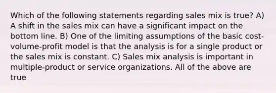 Which of the following statements regarding sales mix is true? A) A shift in the sales mix can have a significant impact on the bottom line. B) One of the limiting assumptions of the basic cost-volume-profit model is that the analysis is for a single product or the sales mix is constant. C) Sales mix analysis is important in multiple-product or service organizations. All of the above are true