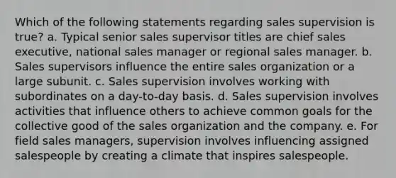 Which of the following statements regarding sales supervision is true? a. Typical senior sales supervisor titles are chief sales executive, national sales manager or regional sales manager. b. Sales supervisors influence the entire sales organization or a large subunit. c. Sales supervision involves working with subordinates on a day-to-day basis. d. Sales supervision involves activities that influence others to achieve common goals for the collective good of the sales organization and the company. e. For field sales managers, supervision involves influencing assigned salespeople by creating a climate that inspires salespeople.