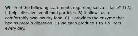 Which of the following statements regarding saliva is false? 4) A) It helps dissolve small food particles. B) It allows us to comfortably swallow dry food. C) It provides the enzyme that begins protein digestion. D) We each produce 1 to 1.5 liters every day.